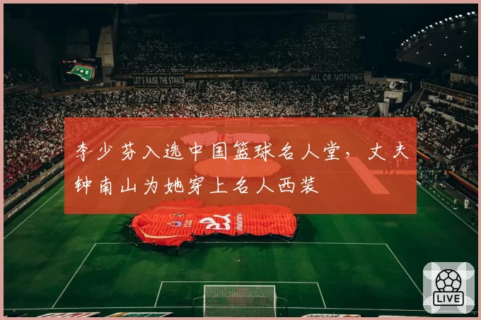 李少芬入选中国篮球名人堂,丈夫钟南山为她穿上名人西装