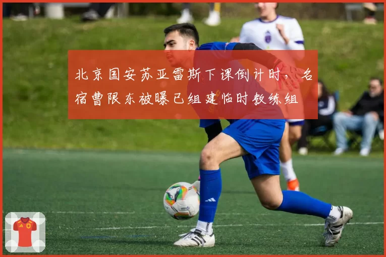 北京国安苏亚雷斯下课倒计时，名宿曹限东被曝已组建临时教练组