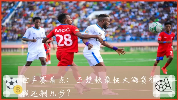 世乒赛看点:王楚钦最快大满贯征程还剩几步?