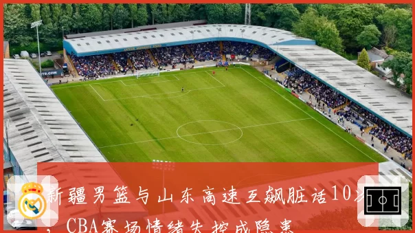 新疆男篮与山东高速互飙脏话10次，CBA赛场情绪失控成隐患