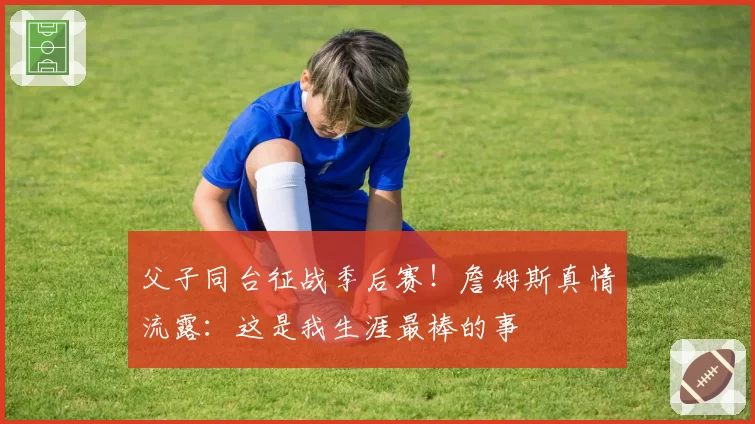 父子同台征战季后赛！詹姆斯真情流露：这是我生涯最棒的事