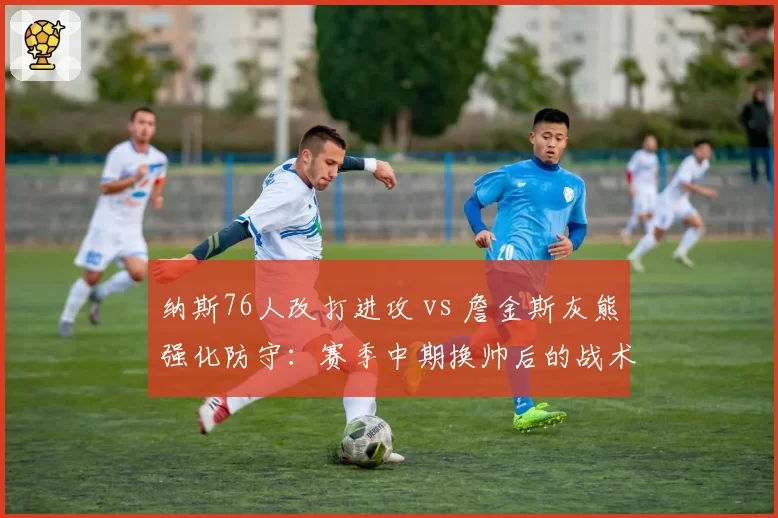 纳斯76人改打进攻 vs 詹金斯灰熊强化防守：赛季中期换帅后的战术基因突变
