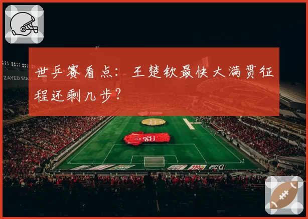 世乒赛看点:王楚钦最快大满贯征程还剩几步?