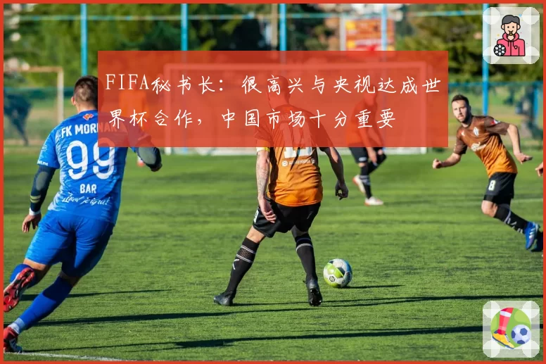 FIFA秘书长：很高兴与央视达成世界杯合作，中国市场十分重要