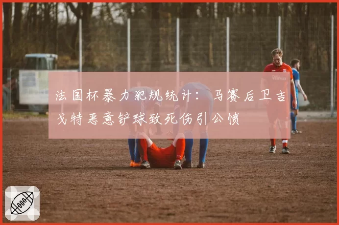 法国杯暴力犯规统计：马赛后卫吉戈特恶意铲球致死伤引公愤