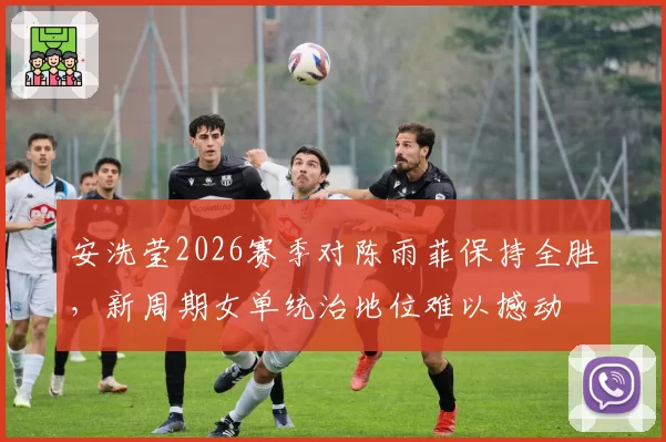 安洗莹2026赛季对陈雨菲保持全胜，新周期女单统治地位难以撼动