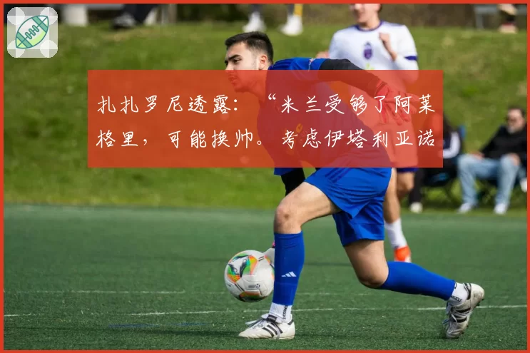 扎扎罗尼透露：“米兰受够了阿莱格里，可能换帅。考虑伊塔利亚诺”