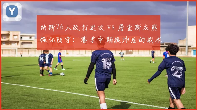纳斯76人改打进攻 vs 詹金斯灰熊强化防守：赛季中期换帅后的战术基因突变