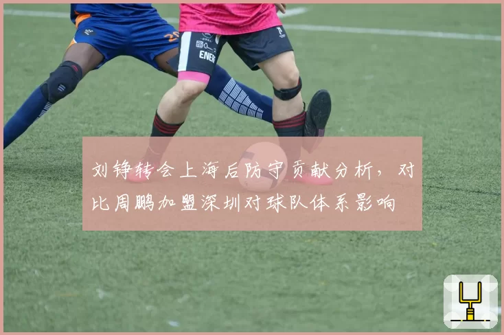 刘铮转会上海后防守贡献分析,对比周鹏加盟深圳对球队体系影响