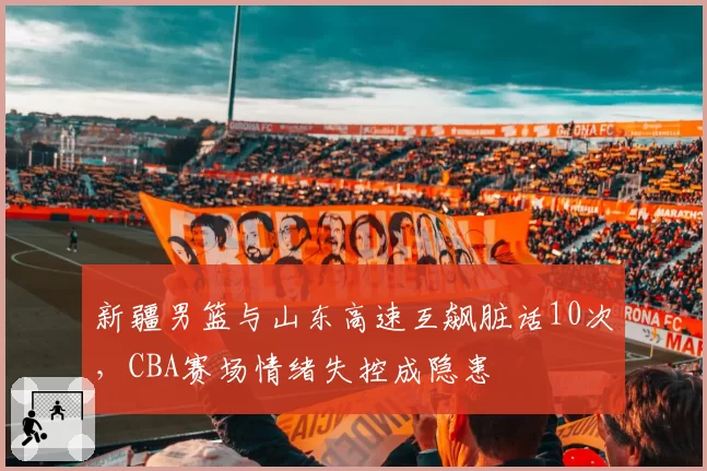 新疆男篮与山东高速互飙脏话10次，CBA赛场情绪失控成隐患