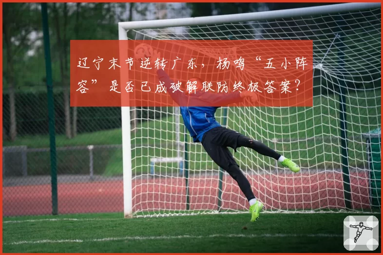 辽宁末节逆转广东，杨鸣“五小阵容”是否已成破解联防终极答案？