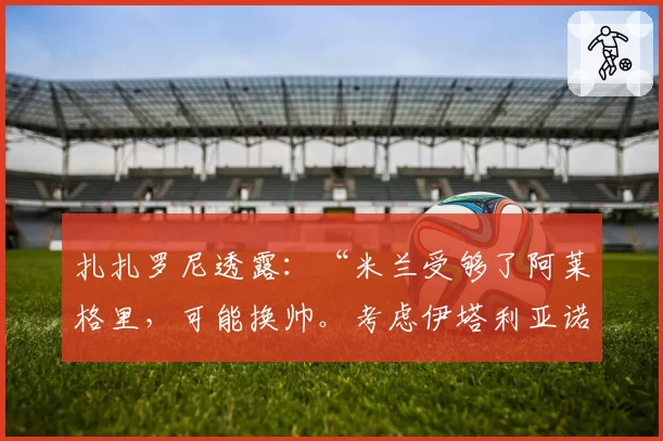扎扎罗尼透露：“米兰受够了阿莱格里，可能换帅。考虑伊塔利亚诺”