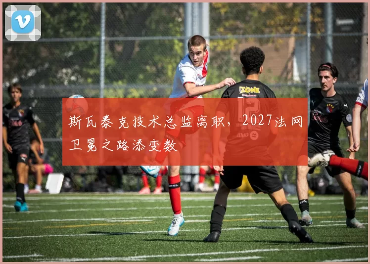 斯瓦泰克技术总监离职，2027法网卫冕之路添变数