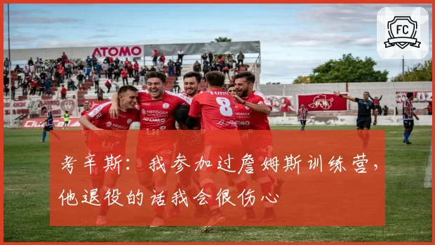 考辛斯：我参加过詹姆斯训练营，他退役的话我会很伤心