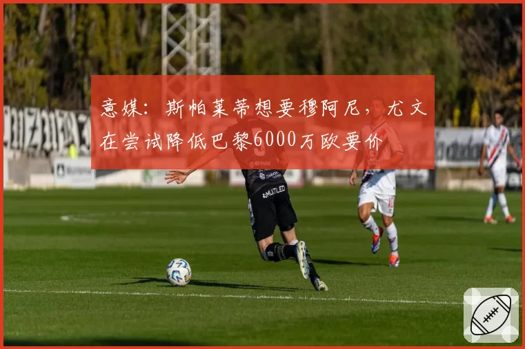 意媒：斯帕莱蒂想要穆阿尼，尤文在尝试降低巴黎6000万欧要价