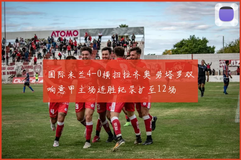 国际米兰4-0横扫拉齐奥 劳塔罗双响意甲主场连胜纪录扩至12场