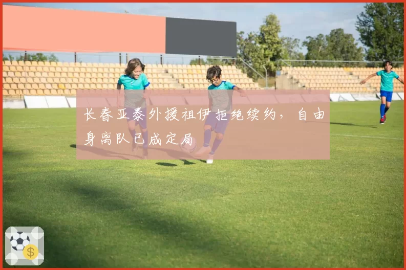 长春亚泰外援祖伊拒绝续约，自由身离队已成定局