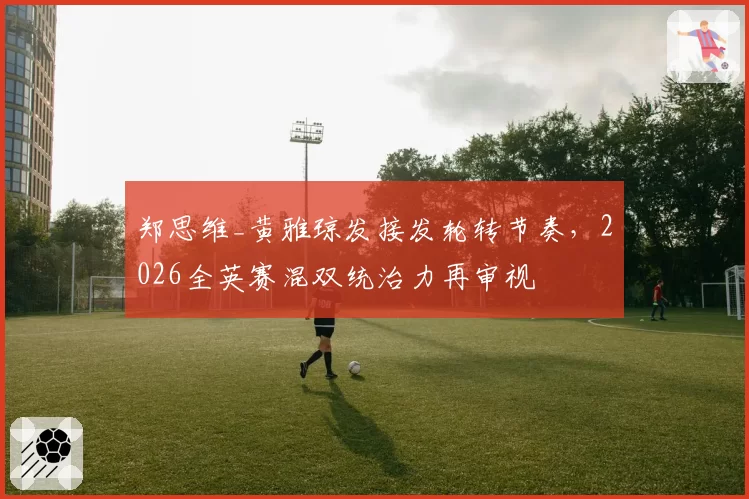 郑思维_黄雅琼发接发轮转节奏，2026全英赛混双统治力再审视