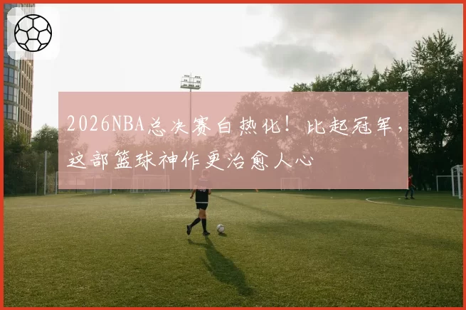 2026NBA总决赛白热化!比起冠军,这部篮球神作更治愈人心