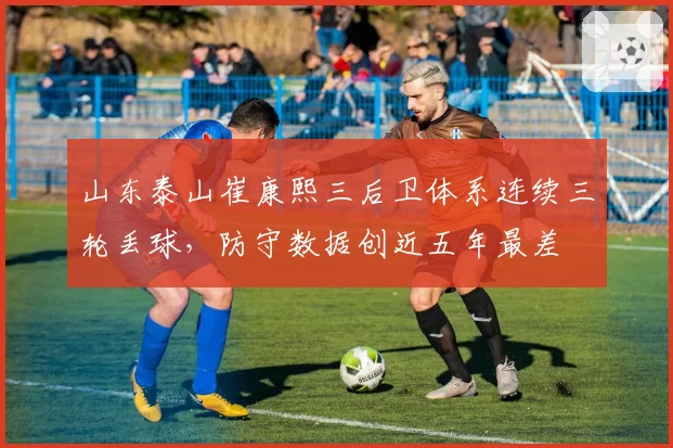 山东泰山崔康熙三后卫体系连续三轮丢球，防守数据创近五年最差