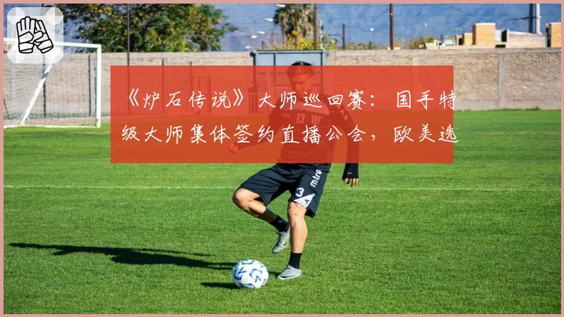 《炉石传说》大师巡回赛：国手特级大师集体签约直播公会，欧美选手偏向战队合约