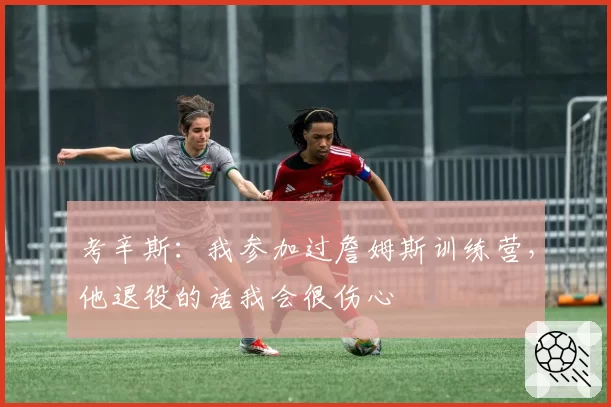 考辛斯：我参加过詹姆斯训练营，他退役的话我会很伤心