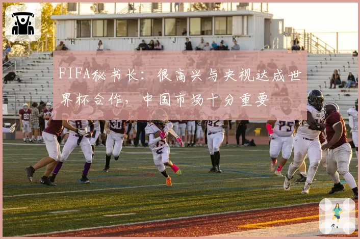FIFA秘书长：很高兴与央视达成世界杯合作，中国市场十分重要