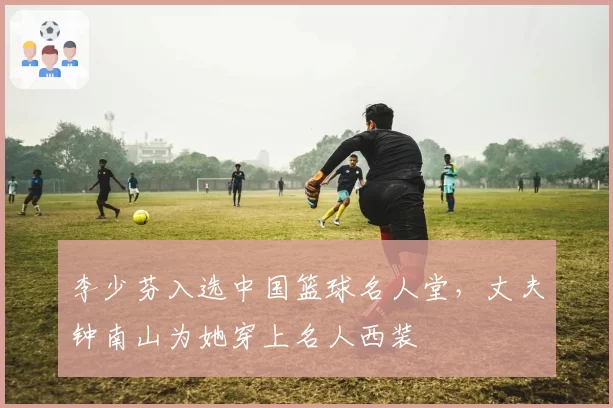 李少芬入选中国篮球名人堂,丈夫钟南山为她穿上名人西装