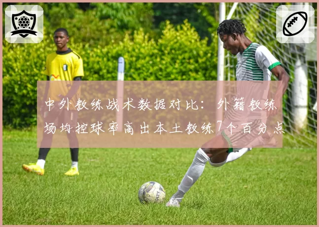 中外教练战术数据对比：外籍教练场均控球率高出本土教练7个百分点