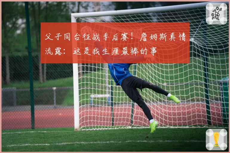 父子同台征战季后赛！詹姆斯真情流露：这是我生涯最棒的事